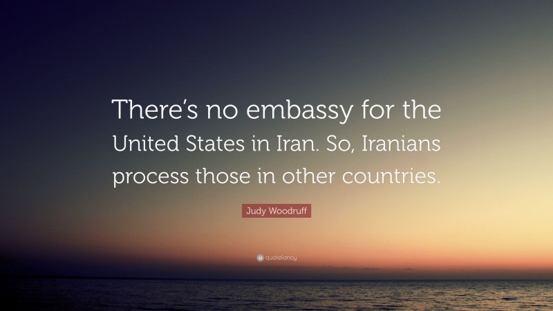 Judy Woodruff Quote: “There’s no embassy for the United States in Iran. So, Iranians process those in other countries.”