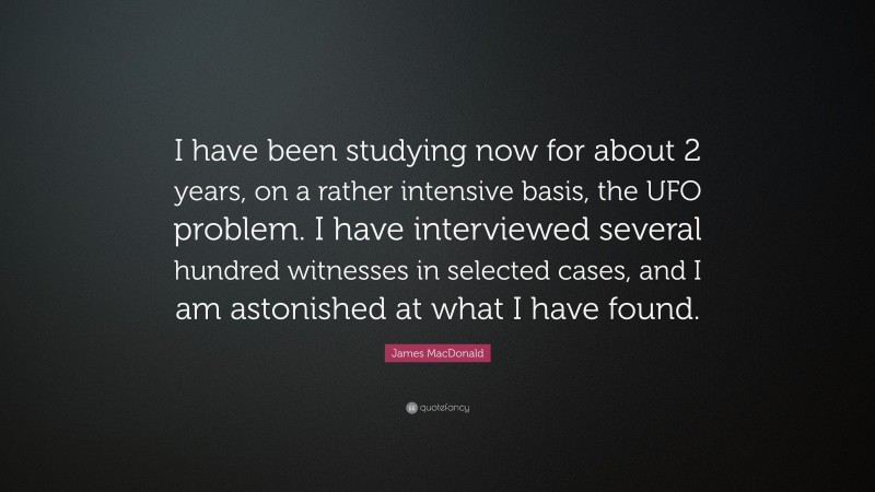 James MacDonald Quote: “I have been studying now for about 2 years, on a rather intensive basis, the UFO problem. I have interviewed several hundred witnesses in selected cases, and I am astonished at what I have found.”