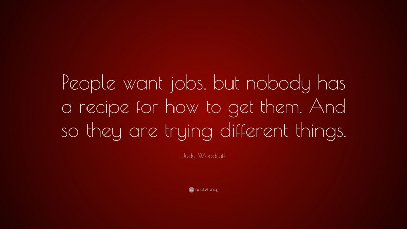 Judy Woodruff Quote: “People want jobs, but nobody has a recipe for how to get them. And so they are trying different things.”