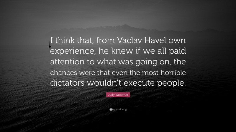 Judy Woodruff Quote: “I think that, from Vaclav Havel own experience, he knew if we all paid attention to what was going on, the chances were that even the most horrible dictators wouldn’t execute people.”