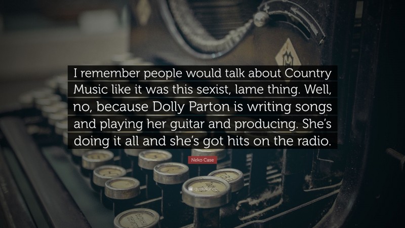 Neko Case Quote: “I remember people would talk about Country Music like it was this sexist, lame thing. Well, no, because Dolly Parton is writing songs and playing her guitar and producing. She’s doing it all and she’s got hits on the radio.”
