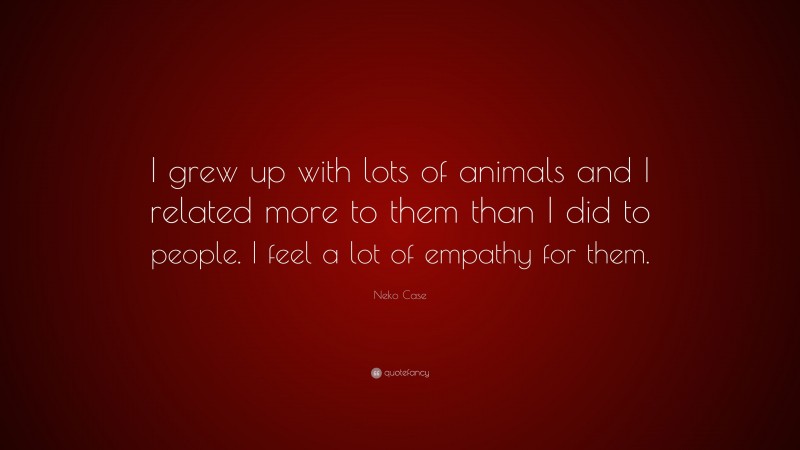 Neko Case Quote: “I grew up with lots of animals and I related more to them than I did to people. I feel a lot of empathy for them.”