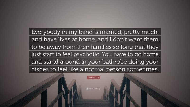 Neko Case Quote: “Everybody in my band is married, pretty much, and have lives at home, and I don’t want them to be away from their families so long that they just start to feel psychotic. You have to go home and stand around in your bathrobe doing your dishes to feel like a normal person sometimes.”