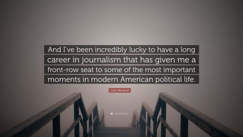 Judy Woodruff Quote: “And I’ve been incredibly lucky to have a long career in journalism that has given me a front-row seat to some of the most important moments in modern American political life.”