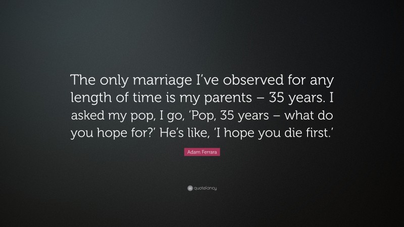 Adam Ferrara Quote: “The only marriage I’ve observed for any length of time is my parents – 35 years. I asked my pop, I go, ‘Pop, 35 years – what do you hope for?’ He’s like, ‘I hope you die first.’”