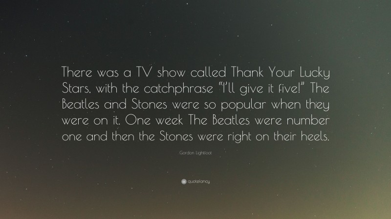 Gordon Lightfoot Quote: “There was a TV show called Thank Your Lucky Stars, with the catchphrase “I’ll give it five!” The Beatles and Stones were so popular when they were on it. One week The Beatles were number one and then the Stones were right on their heels.”