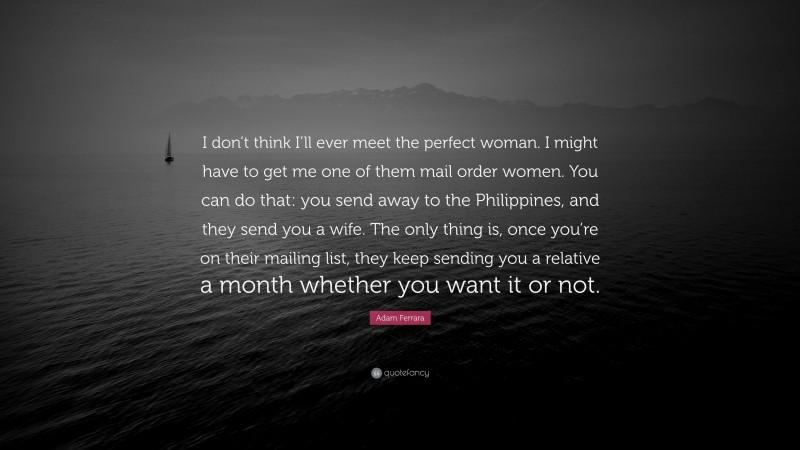 Adam Ferrara Quote: “I don’t think I’ll ever meet the perfect woman. I might have to get me one of them mail order women. You can do that: you send away to the Philippines, and they send you a wife. The only thing is, once you’re on their mailing list, they keep sending you a relative a month whether you want it or not.”
