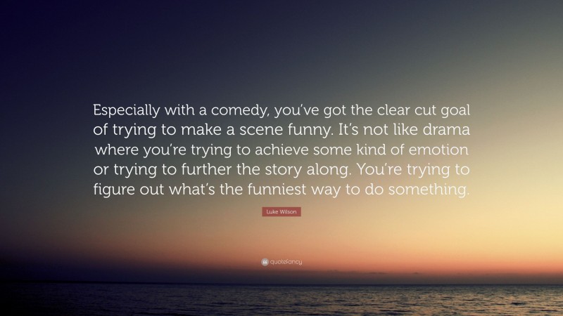 Luke Wilson Quote: “Especially with a comedy, you’ve got the clear cut goal of trying to make a scene funny. It’s not like drama where you’re trying to achieve some kind of emotion or trying to further the story along. You’re trying to figure out what’s the funniest way to do something.”