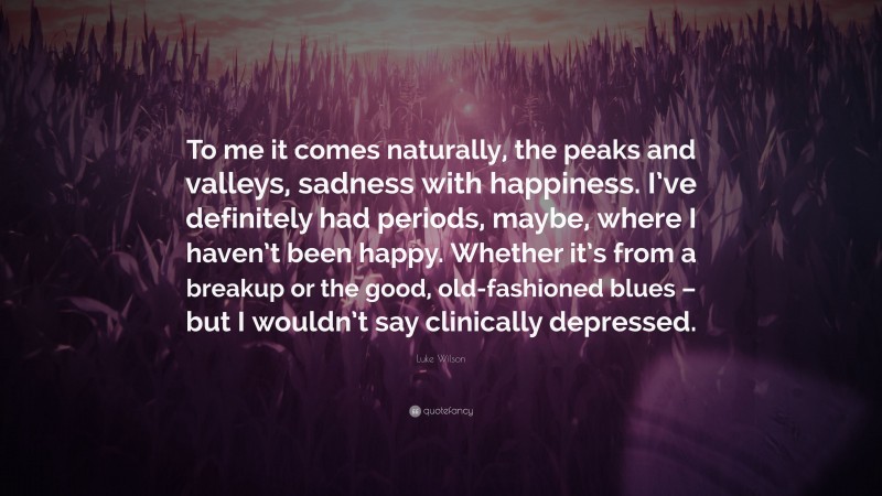 Luke Wilson Quote: “To me it comes naturally, the peaks and valleys, sadness with happiness. I’ve definitely had periods, maybe, where I haven’t been happy. Whether it’s from a breakup or the good, old-fashioned blues – but I wouldn’t say clinically depressed.”