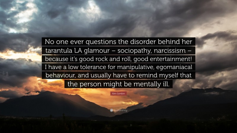 Kim Gordon Quote: “No one ever questions the disorder behind her tarantula LA glamour – sociopathy, narcissism – because it’s good rock and roll, good entertainment! I have a low tolerance for manipulative, egomaniacal behaviour, and usually have to remind myself that the person might be mentally ill.”