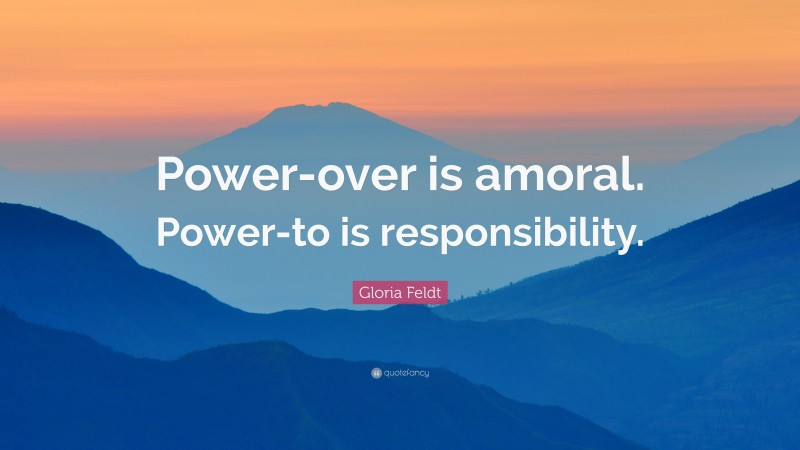 Gloria Feldt Quote: “Power-over is amoral. Power-to is responsibility.”