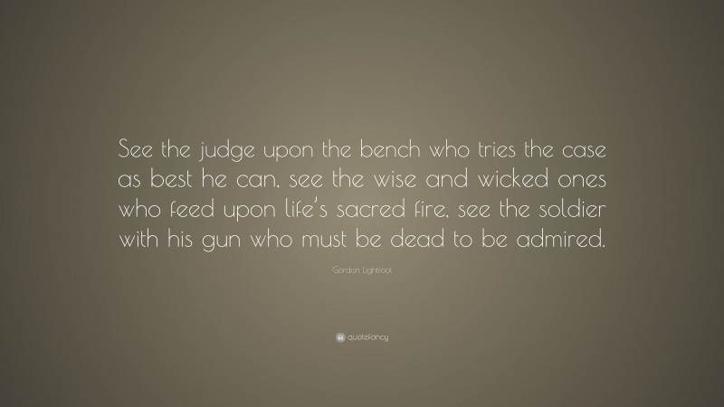 Gordon Lightfoot Quote: “See the judge upon the bench who tries the case as best he can, see the wise and wicked ones who feed upon life’s sacred fire, see the soldier with his gun who must be dead to be admired.”