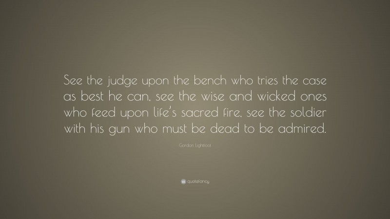 Gordon Lightfoot Quote: “See the judge upon the bench who tries the case as best he can, see the wise and wicked ones who feed upon life’s sacred fire, see the soldier with his gun who must be dead to be admired.”