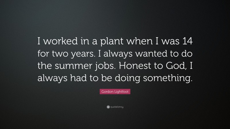 Gordon Lightfoot Quote: “I worked in a plant when I was 14 for two years. I always wanted to do the summer jobs. Honest to God, I always had to be doing something.”