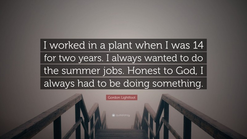 Gordon Lightfoot Quote: “I worked in a plant when I was 14 for two years. I always wanted to do the summer jobs. Honest to God, I always had to be doing something.”