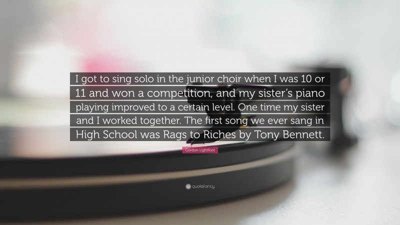 Gordon Lightfoot Quote: “I got to sing solo in the junior choir when I was 10 or 11 and won a competition, and my sister’s piano playing improved to a certain level. One time my sister and I worked together. The first song we ever sang in High School was Rags to Riches by Tony Bennett.”