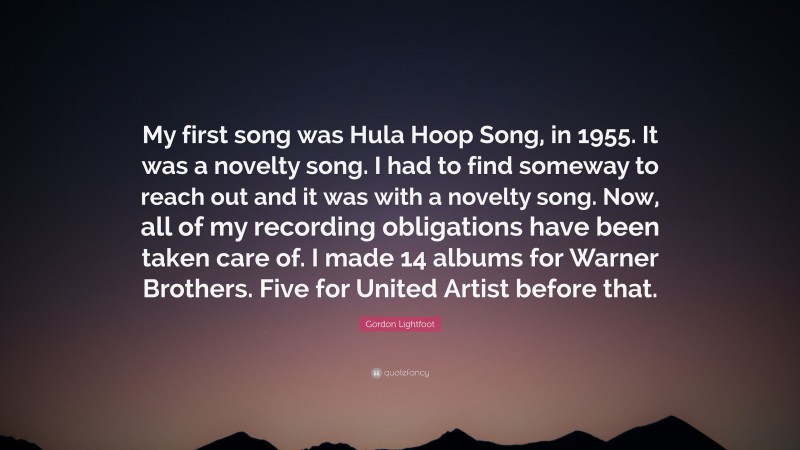 Gordon Lightfoot Quote: “My first song was Hula Hoop Song, in 1955. It was a novelty song. I had to find someway to reach out and it was with a novelty song. Now, all of my recording obligations have been taken care of. I made 14 albums for Warner Brothers. Five for United Artist before that.”