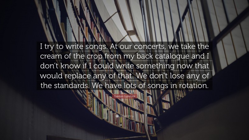 Gordon Lightfoot Quote: “I try to write songs. At our concerts, we take the cream of the crop from my back catalogue and I don’t know if I could write something now that would replace any of that. We don’t lose any of the standards. We have lots of songs in rotation.”