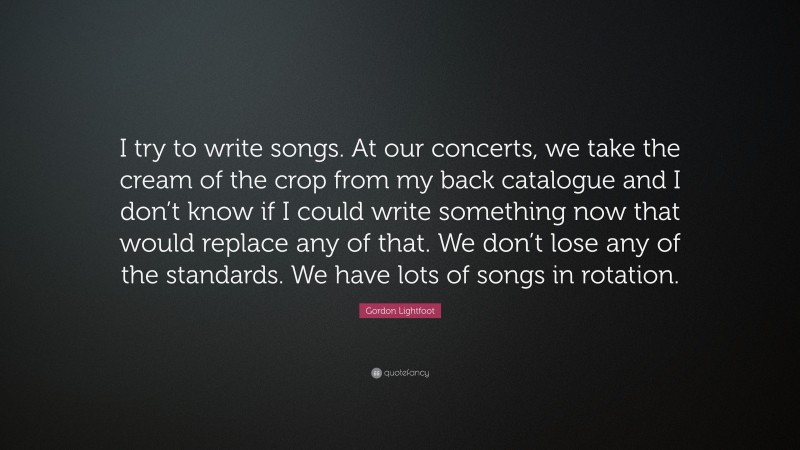 Gordon Lightfoot Quote: “I try to write songs. At our concerts, we take the cream of the crop from my back catalogue and I don’t know if I could write something now that would replace any of that. We don’t lose any of the standards. We have lots of songs in rotation.”