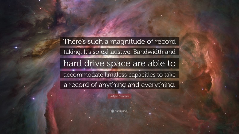 Sufjan Stevens Quote: “There’s such a magnitude of record taking. It’s so exhaustive. Bandwidth and hard drive space are able to accommodate limitless capacities to take a record of anything and everything.”