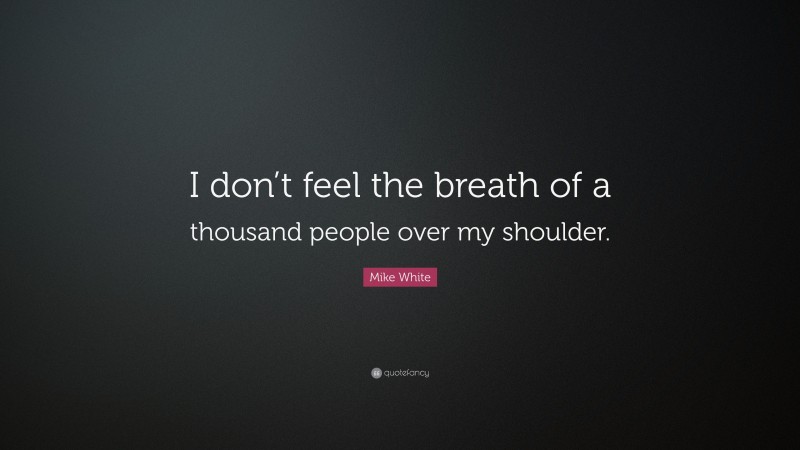 Mike White Quote: “I don’t feel the breath of a thousand people over my shoulder.”