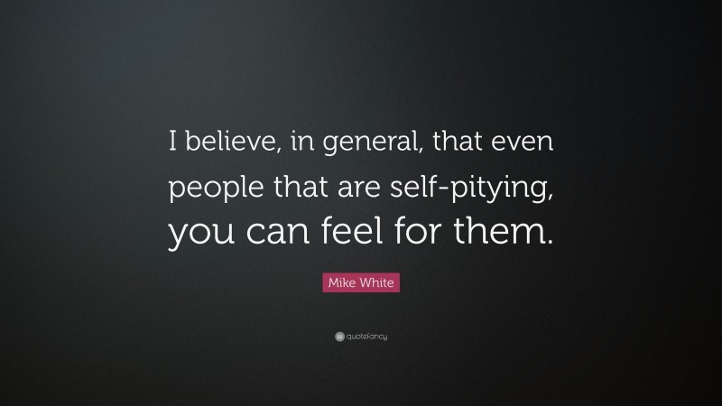 Mike White Quote: “I believe, in general, that even people that are self-pitying, you can feel for them.”