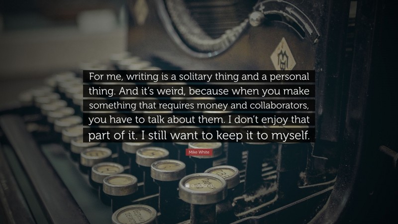 Mike White Quote: “For me, writing is a solitary thing and a personal thing. And it’s weird, because when you make something that requires money and collaborators, you have to talk about them. I don’t enjoy that part of it. I still want to keep it to myself.”