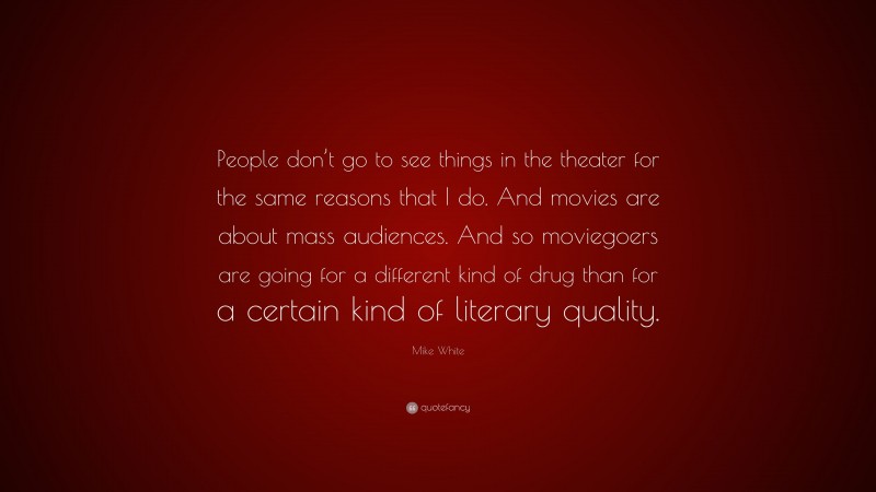 Mike White Quote: “People don’t go to see things in the theater for the same reasons that I do. And movies are about mass audiences. And so moviegoers are going for a different kind of drug than for a certain kind of literary quality.”