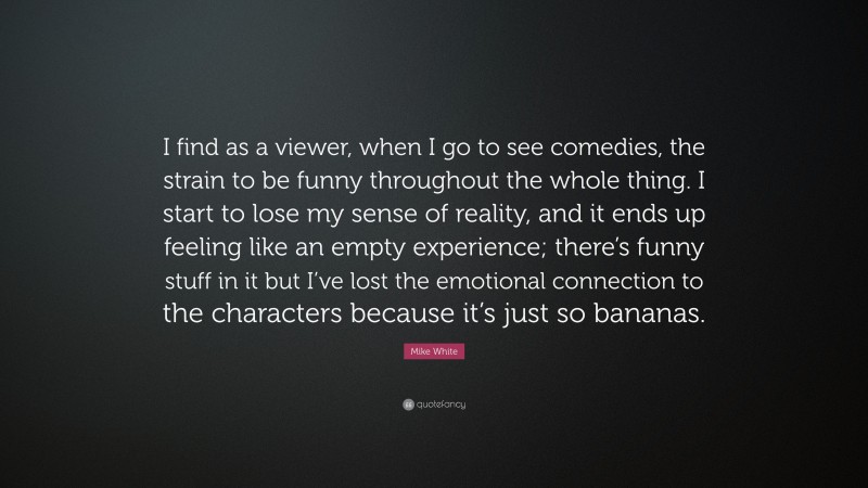 Mike White Quote: “I find as a viewer, when I go to see comedies, the strain to be funny throughout the whole thing. I start to lose my sense of reality, and it ends up feeling like an empty experience; there’s funny stuff in it but I’ve lost the emotional connection to the characters because it’s just so bananas.”