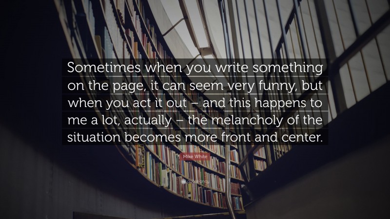 Mike White Quote: “Sometimes when you write something on the page, it can seem very funny, but when you act it out – and this happens to me a lot, actually – the melancholy of the situation becomes more front and center.”