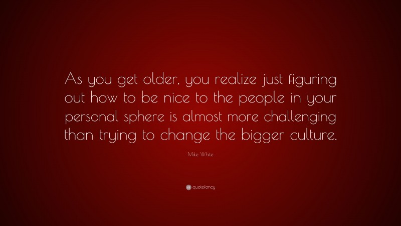 Mike White Quote: “As you get older, you realize just figuring out how to be nice to the people in your personal sphere is almost more challenging than trying to change the bigger culture.”