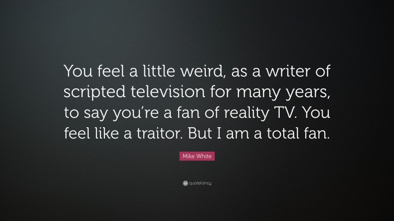 Mike White Quote: “You feel a little weird, as a writer of scripted television for many years, to say you’re a fan of reality TV. You feel like a traitor. But I am a total fan.”