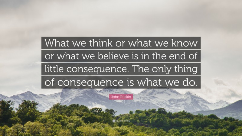 John Ruskin Quote: “What we think or what we know or what we believe is in the end of little consequence. The only thing of consequence is what we do.”
