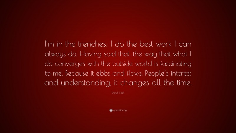 Daryl Hall Quote: “I’m in the trenches; I do the best work I can always do. Having said that, the way that what I do converges with the outside world is fascinating to me. Because it ebbs and flows. People’s interest and understanding, it changes all the time.”