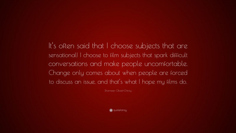 Sharmeen Obaid-Chinoy Quote: “It’s often said that I choose subjects that are sensational! I choose to film subjects that spark difficult conversations and make people uncomfortable. Change only comes about when people are forced to discuss an issue, and that’s what I hope my films do.”