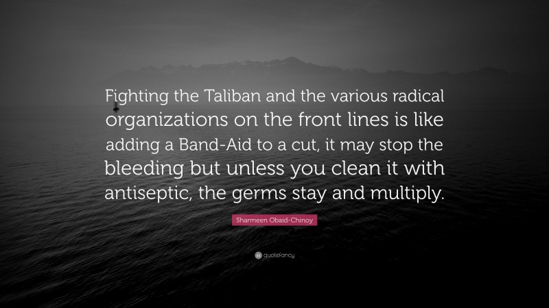 Sharmeen Obaid-Chinoy Quote: “Fighting the Taliban and the various radical organizations on the front lines is like adding a Band-Aid to a cut, it may stop the bleeding but unless you clean it with antiseptic, the germs stay and multiply.”