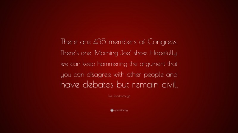 Joe Scarborough Quote: “There are 435 members of Congress. There’s one ‘Morning Joe’ show. Hopefully, we can keep hammering the argument that you can disagree with other people and have debates but remain civil.”