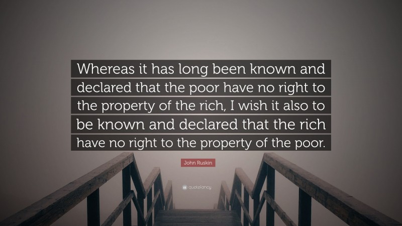 John Ruskin Quote: “Whereas it has long been known and declared that the poor have no right to the property of the rich, I wish it also to be known and declared that the rich have no right to the property of the poor.”