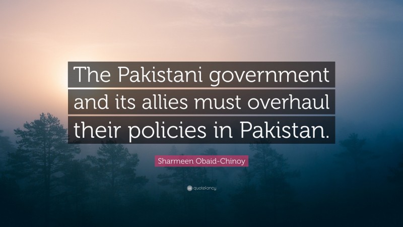 Sharmeen Obaid-Chinoy Quote: “The Pakistani government and its allies must overhaul their policies in Pakistan.”