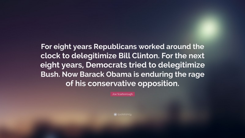 Joe Scarborough Quote: “For eight years Republicans worked around the clock to delegitimize Bill Clinton. For the next eight years, Democrats tried to delegitimize Bush. Now Barack Obama is enduring the rage of his conservative opposition.”