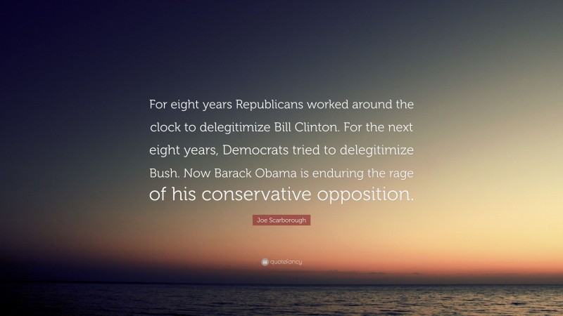 Joe Scarborough Quote: “For eight years Republicans worked around the clock to delegitimize Bill Clinton. For the next eight years, Democrats tried to delegitimize Bush. Now Barack Obama is enduring the rage of his conservative opposition.”