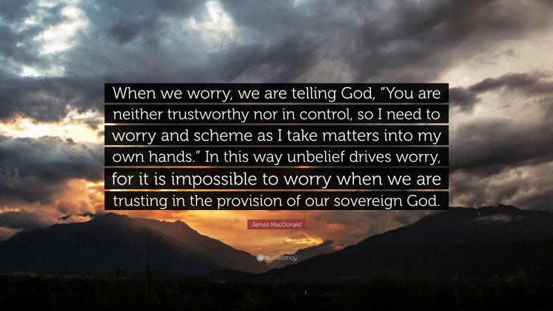 James MacDonald Quote: “When we worry, we are telling God, “You are neither trustworthy nor in control, so I need to worry and scheme as I take matters into my own hands.” In this way unbelief drives worry, for it is impossible to worry when we are trusting in the provision of our sovereign God.”