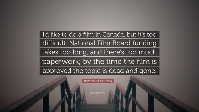 Sharmeen Obaid-Chinoy Quote: “I’d like to do a film in Canada, but it’s too difficult. National Film Board funding takes too long, and there’s too much paperwork; by the time the film is approved the topic is dead and gone.”