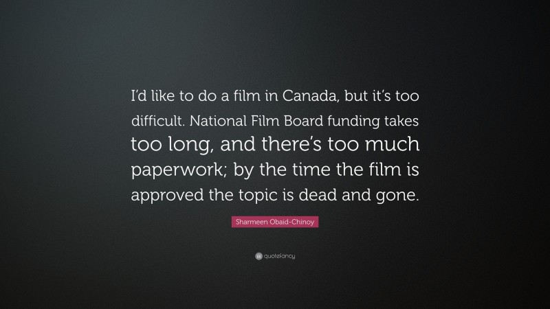 Sharmeen Obaid-Chinoy Quote: “I’d like to do a film in Canada, but it’s too difficult. National Film Board funding takes too long, and there’s too much paperwork; by the time the film is approved the topic is dead and gone.”