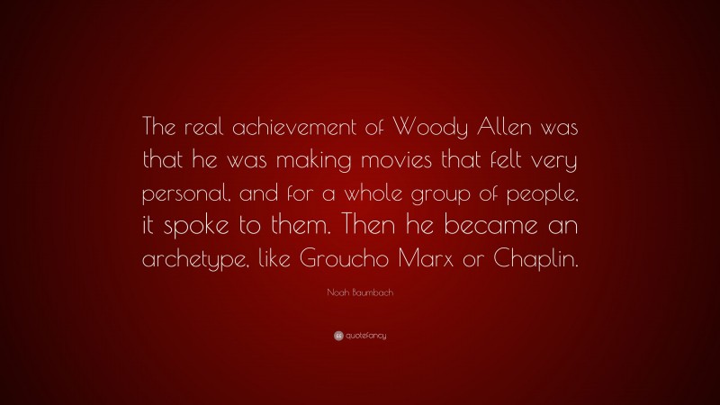 Noah Baumbach Quote: “The real achievement of Woody Allen was that he was making movies that felt very personal, and for a whole group of people, it spoke to them. Then he became an archetype, like Groucho Marx or Chaplin.”