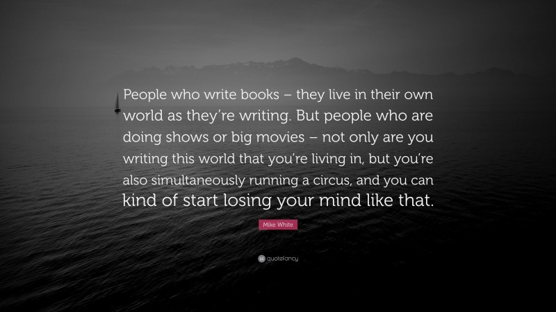 Mike White Quote: “People who write books – they live in their own world as they’re writing. But people who are doing shows or big movies – not only are you writing this world that you’re living in, but you’re also simultaneously running a circus, and you can kind of start losing your mind like that.”