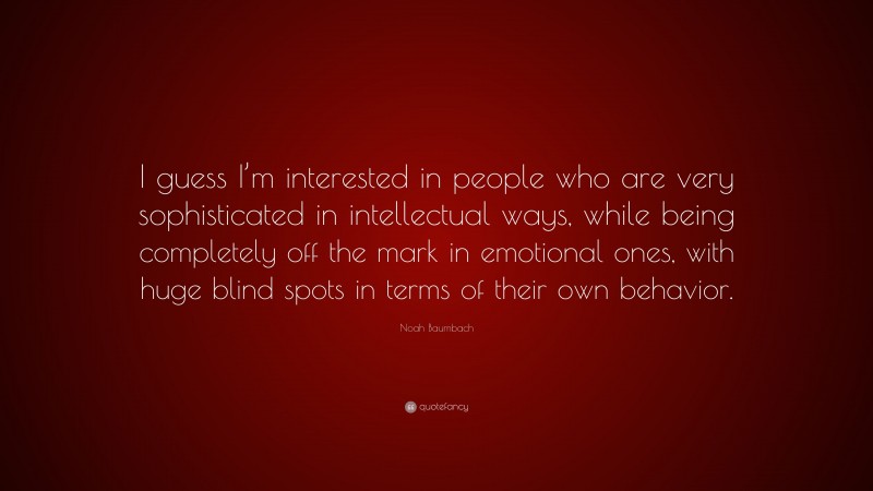Noah Baumbach Quote: “I guess I’m interested in people who are very sophisticated in intellectual ways, while being completely off the mark in emotional ones, with huge blind spots in terms of their own behavior.”