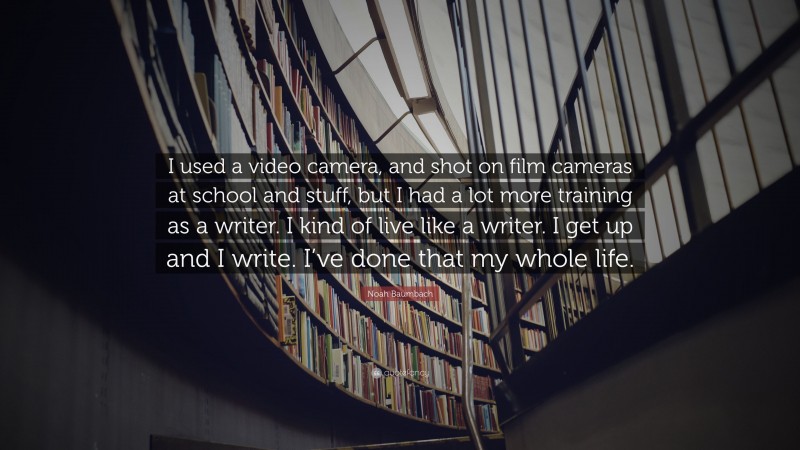 Noah Baumbach Quote: “I used a video camera, and shot on film cameras at school and stuff, but I had a lot more training as a writer. I kind of live like a writer. I get up and I write. I’ve done that my whole life.”