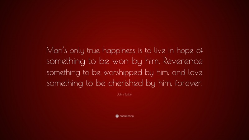 John Ruskin Quote: “Man’s only true happiness is to live in hope of something to be won by him. Reverence something to be worshipped by him, and love something to be cherished by him, forever.”
