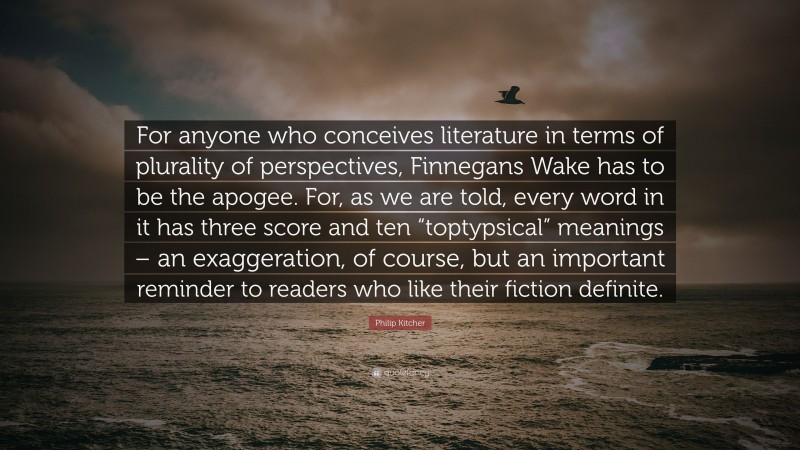 Philip Kitcher Quote: “For anyone who conceives literature in terms of plurality of perspectives, Finnegans Wake has to be the apogee. For, as we are told, every word in it has three score and ten “toptypsical” meanings – an exaggeration, of course, but an important reminder to readers who like their fiction definite.”